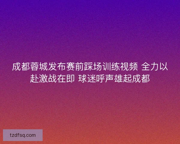 成都蓉城发布赛前踩场训练视频 全力以赴激战在即 球迷呼声雄起成都