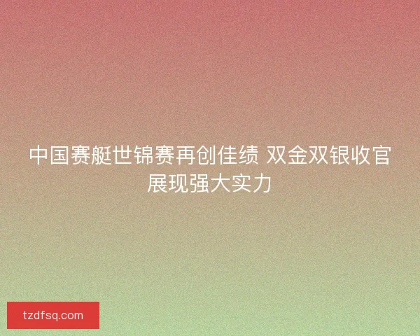 中国赛艇世锦赛再创佳绩 双金双银收官展现强大实力