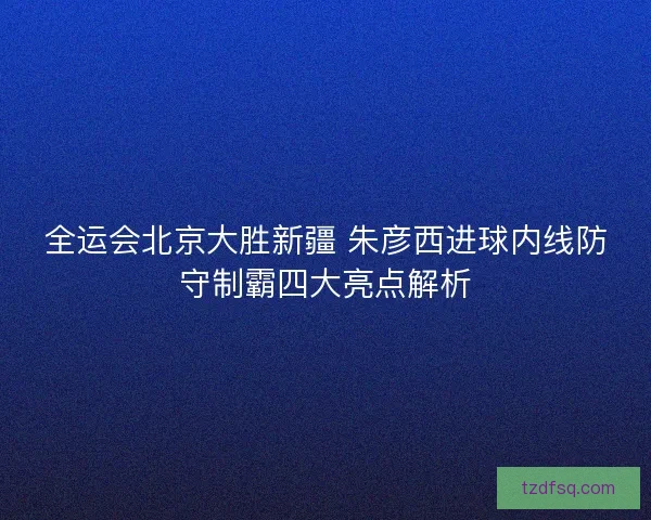 全运会北京大胜新疆 朱彦西进球内线防守制霸四大亮点解析 全运会北京大胜新疆 朱彦西进球内线防守制霸四大亮点解析