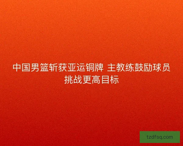 中国男篮斩获亚运铜牌 主教练鼓励球员挑战更高目标
