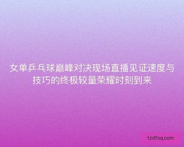 女单乒乓球巅峰对决现场直播见证速度与技巧的终极较量荣耀时刻到来