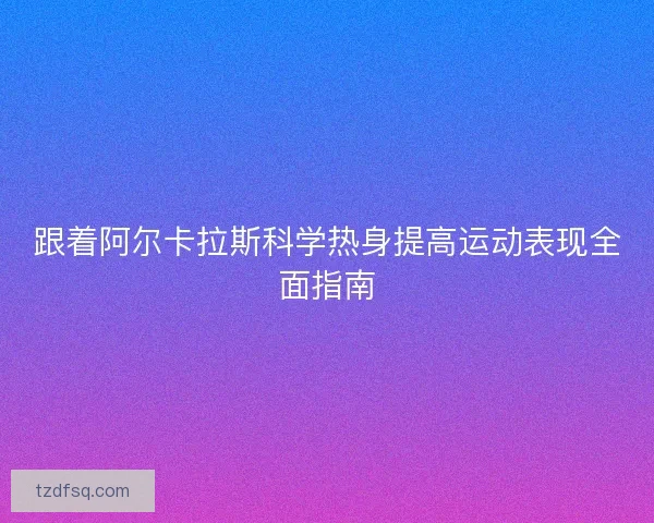 跟着阿尔卡拉斯科学热身提高运动表现全面指南