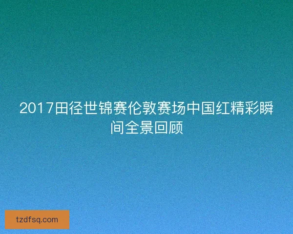 2017田径世锦赛伦敦赛场中国红精彩瞬间全景回顾