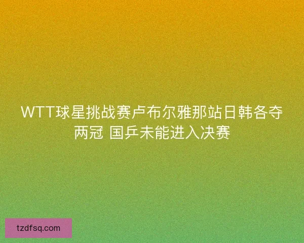 WTT球星挑战赛卢布尔雅那站日韩各夺两冠 国乒未能进入决赛