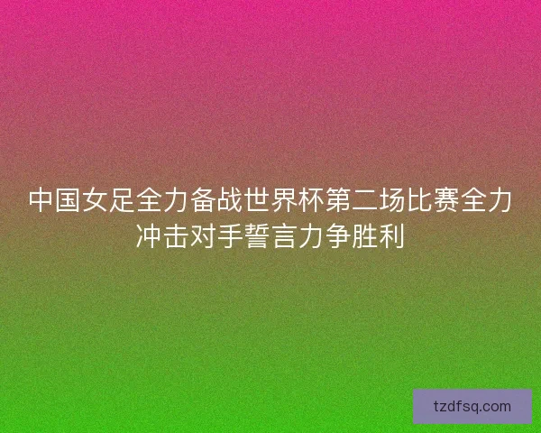 中国女足全力备战世界杯第二场比赛全力冲击对手誓言力争胜利