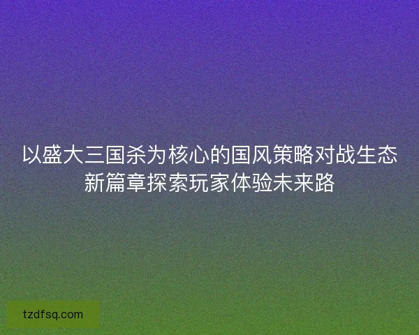 以盛大三国杀为核心的国风策略对战生态新篇章探索玩家体验未来路