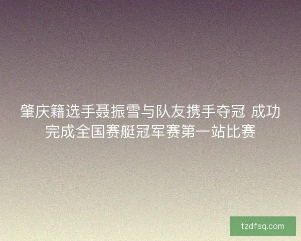 肇庆籍选手聂振雪与队友携手夺冠 成功完成全国赛艇冠军赛第一站比赛