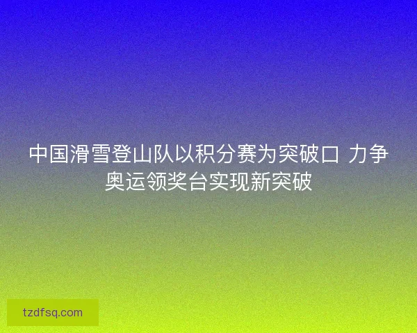 中国滑雪登山队以积分赛为突破口 力争奥运领奖台实现新突破