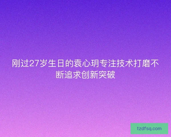 刚过27岁生日的袁心玥专注技术打磨不断追求创新突破 刚过27岁生日的袁心玥专注技术打磨不断追求创新突破