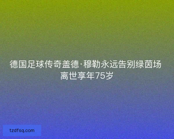 德国足球传奇盖德·穆勒永远告别绿茵场 离世享年75岁