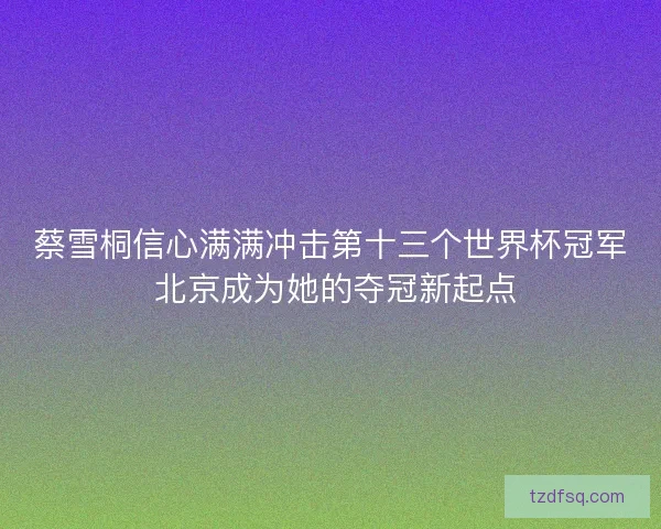 蔡雪桐信心满满冲击第十三个世界杯冠军 北京成为她的夺冠新起点