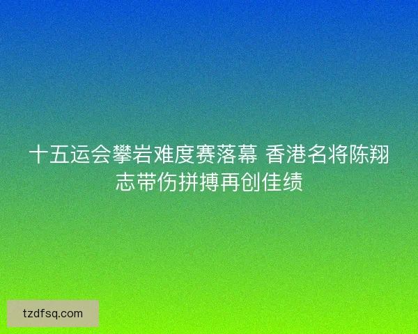 十五运会攀岩难度赛落幕 香港名将陈翔志带伤拼搏再创佳绩 十五运会攀岩难度赛落幕 香港名将陈翔志带伤拼搏再创佳绩