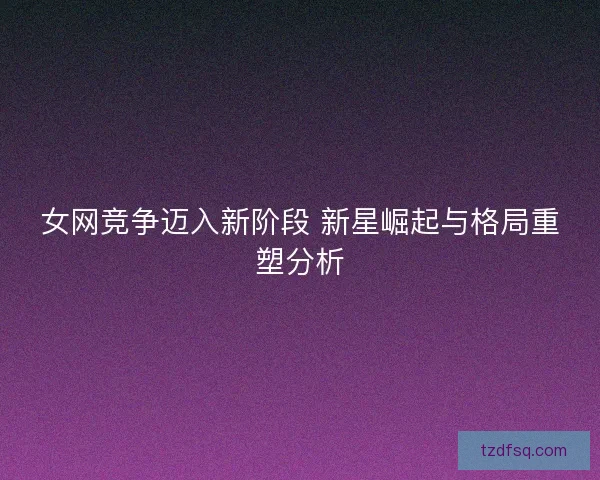 女网竞争迈入新阶段 新星崛起与格局重塑分析