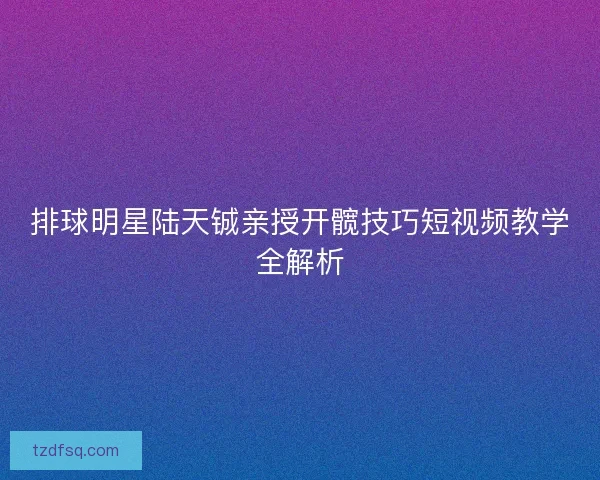 排球明星陆天铖亲授开髋技巧短视频教学全解析 排球明星陆天铖亲授开髋技巧短视频教学全解析