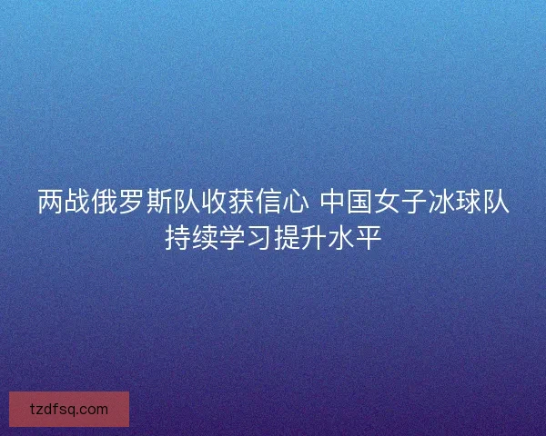 两战俄罗斯队收获信心 中国女子冰球队持续学习提升水平 两战俄罗斯队收获信心 中国女子冰球队持续学习提升水平