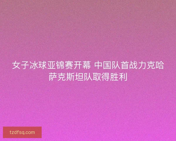女子冰球亚锦赛开幕 中国队首战力克哈萨克斯坦队取得胜利