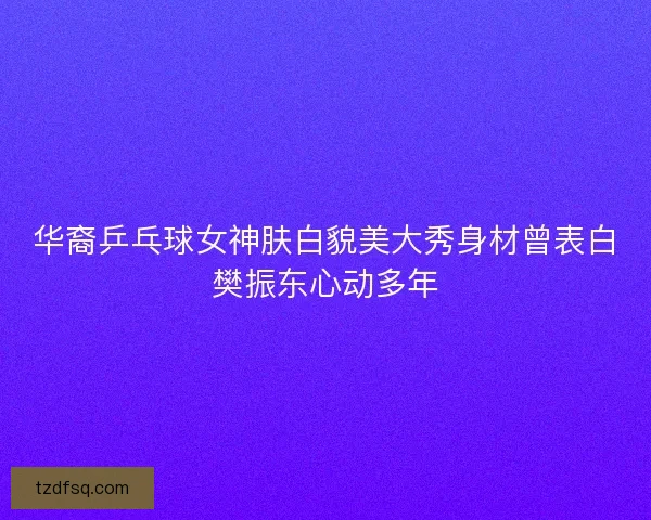 华裔乒乓球女神肤白貌美大秀身材曾表白樊振东心动多年