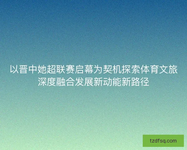 以晋中她超联赛启幕为契机探索体育文旅深度融合发展新动能新路径 以晋中她超联赛启幕为契机探索体育文旅深度融合发展新动能新路径