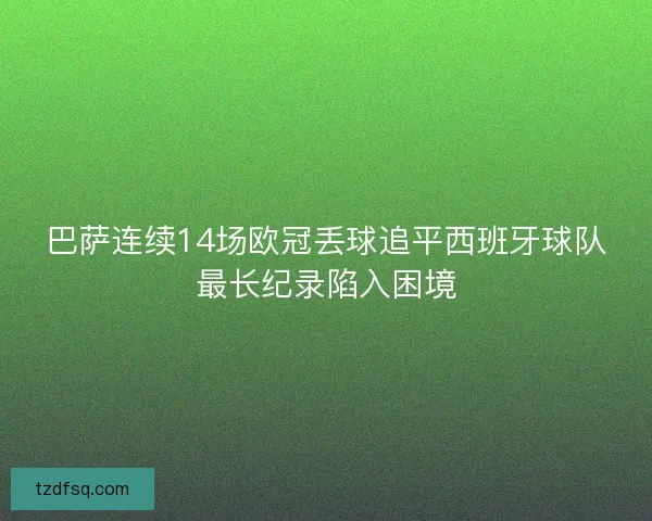 巴萨连续14场欧冠丢球追平西班牙球队最长纪录陷入困境 巴萨连续14场欧冠丢球追平西班牙球队最长纪录陷入困境